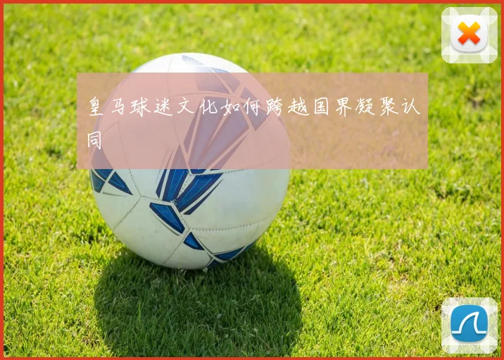 皇马球迷文化如何跨越国界凝聚认同