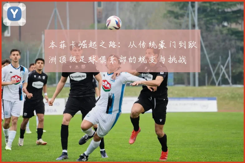 本菲卡崛起之路：从传统豪门到欧洲顶级足球俱乐部的蜕变与挑战