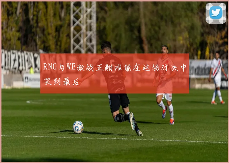 RNG与WE激战正酣谁能在这场对决中笑到最后