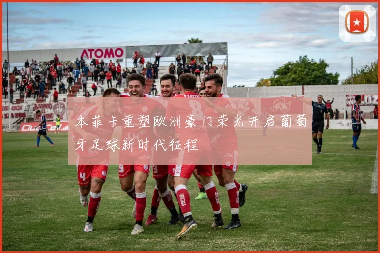 本菲卡重塑欧洲豪门荣光开启葡萄牙足球新时代征程