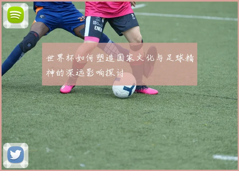 世界杯如何塑造国家文化与足球精神的深远影响探讨