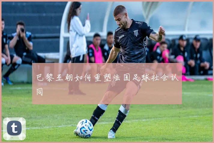 巴黎王朝如何重塑法国足球社会认同