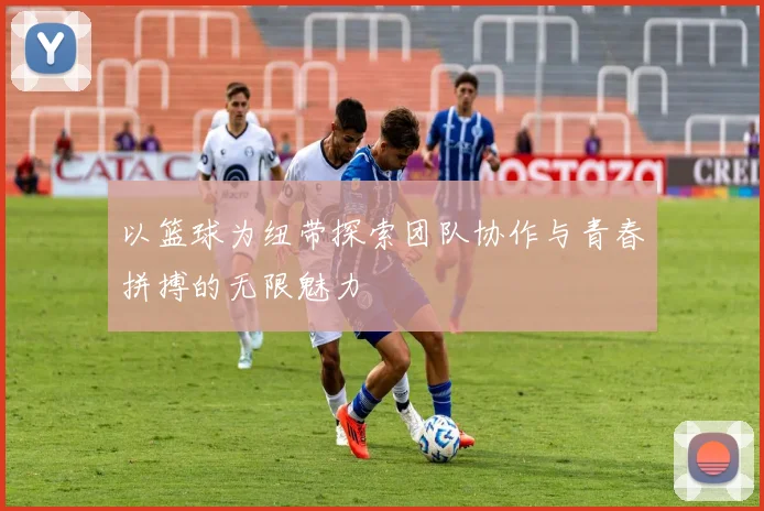 以篮球为纽带探索团队协作与青春拼搏的无限魅力