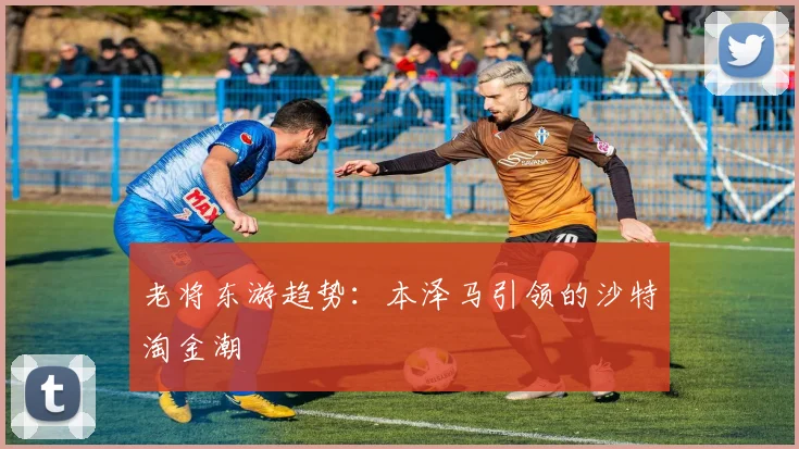 老将东游趋势：本泽马引领的沙特淘金潮