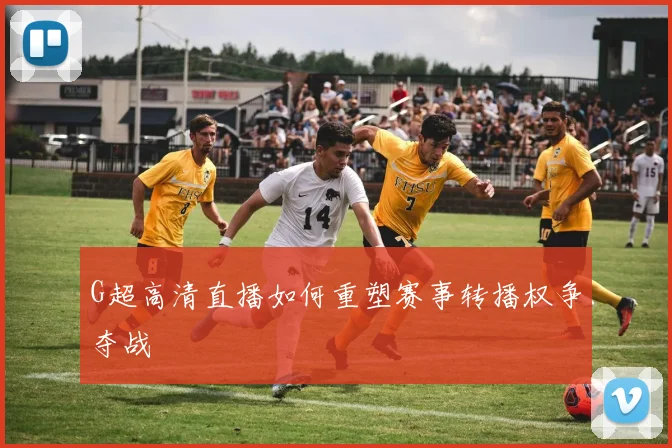 G超高清直播如何重塑赛事转播权争夺战