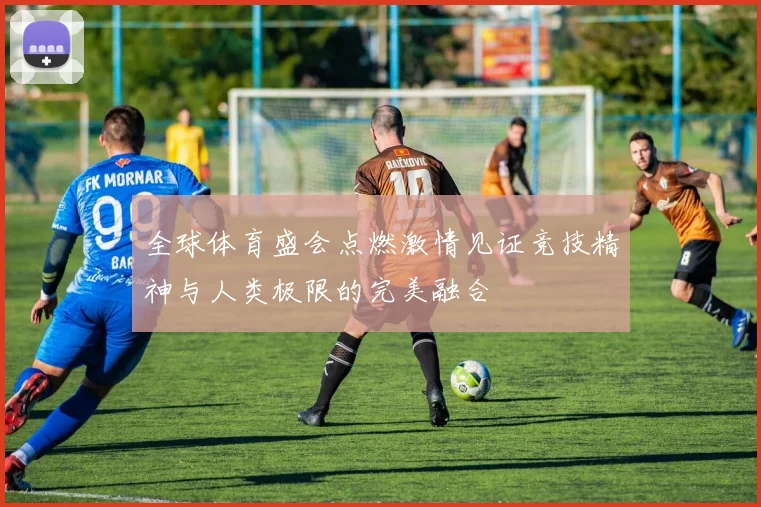 全球体育盛会点燃激情见证竞技精神与人类极限的完美融合