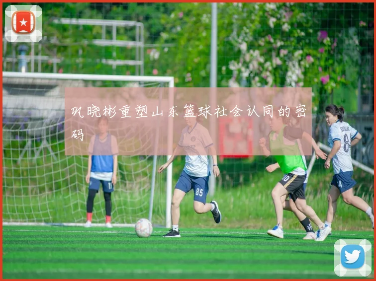 巩晓彬重塑山东篮球社会认同的密码