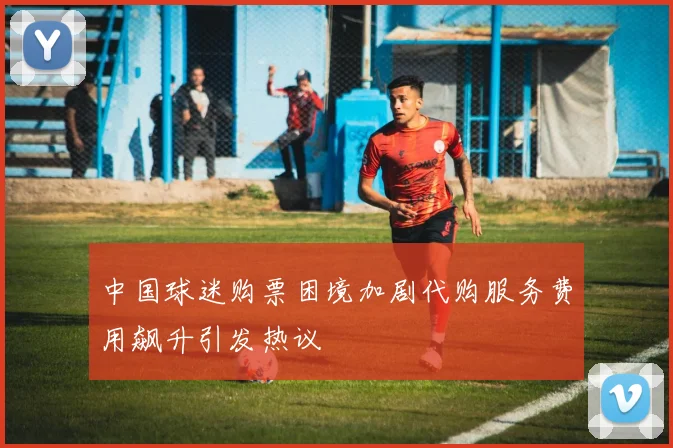中国球迷购票困境加剧代购服务费用飙升引发热议