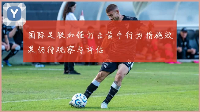 国际足联加强打击黄牛行为措施效果仍待观察与评估