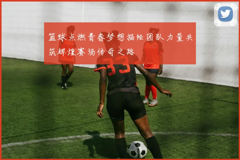 篮球点燃青春梦想描绘团队力量共筑辉煌赛场传奇之路