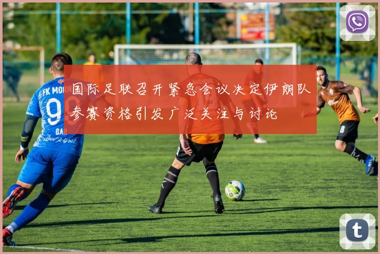 国际足联召开紧急会议决定伊朗队参赛资格引发广泛关注与讨论