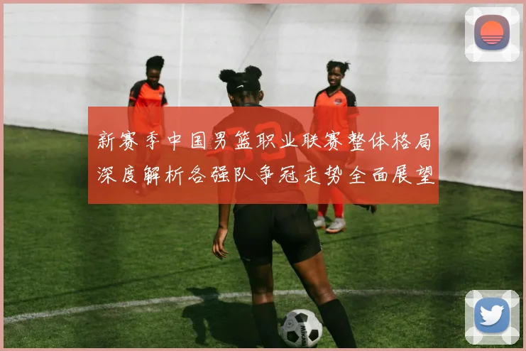 新赛季中国男篮职业联赛整体格局深度解析各强队争冠走势全面展望新
