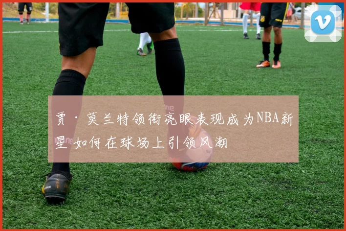 贾·莫兰特领衔亮眼表现成为NBA新星 如何在球场上引领风潮